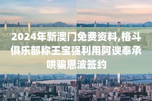 2024年新澳门免费资料,格斗俱乐部称王宝强利用阿谀奉承哄骗恩波签约
