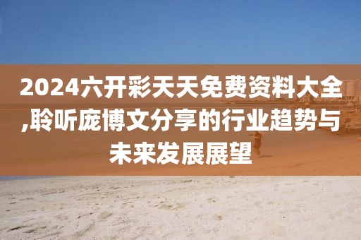 2024六开彩天天免费资料大全,聆听庞博文分享的行业趋势与未来发展展望