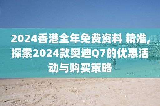 2024香港全年免费资料 精准,探索2024款奥迪Q7的优惠活动与购买策略