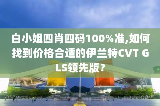 白小姐四肖四码100%准,如何找到价格合适的伊兰特CVT GLS领先版？