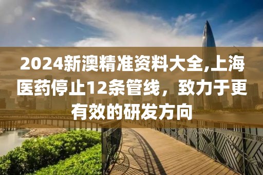 2024新澳精准资料大全,上海医药停止12条管线，致力于更有效的研发方向