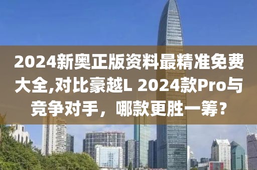 2024新奥正版资料最精准免费大全,对比豪越L 2024款Pro与竞争对手，哪款更胜一筹？