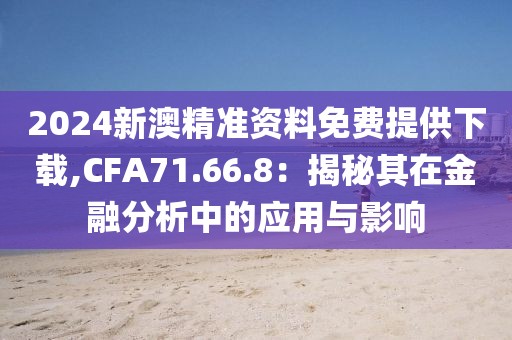 2024新澳精准资料免费提供下载,CFA71.66.8：揭秘其在金融分析中的应用与影响