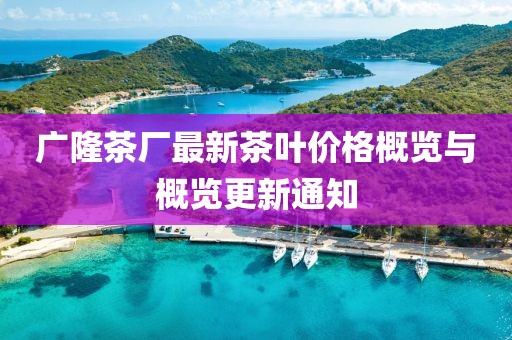 广隆茶厂最新茶叶价格概览与概览更新通知