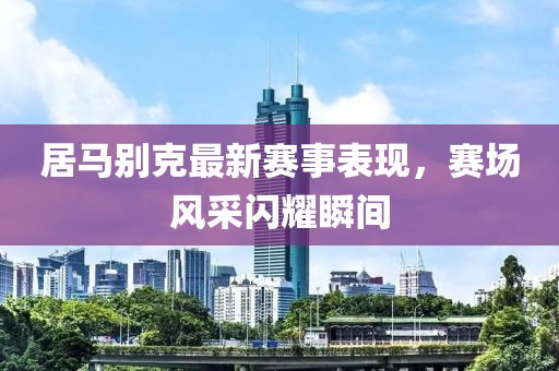 居马别克最新赛事表现，赛场风采闪耀瞬间