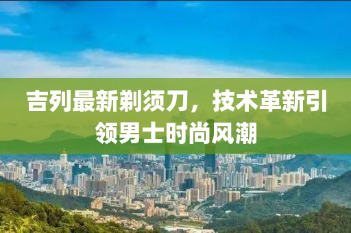 吉列最新剃须刀，技术革新引领男士时尚风潮