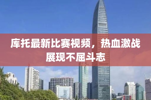 库托最新比赛视频，热血激战展现不屈斗志