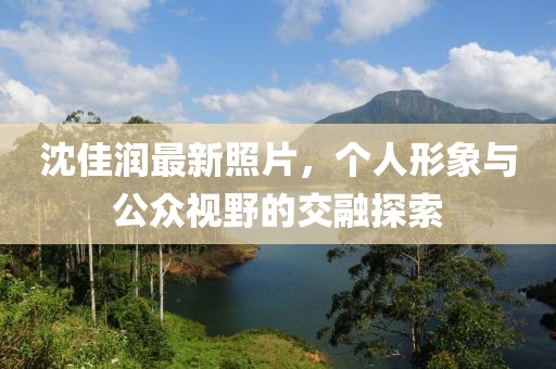 沈佳润最新照片，个人形象与公众视野的交融探索
