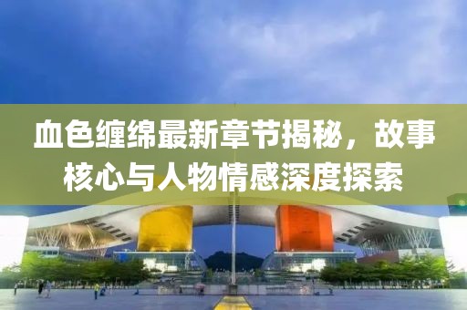 血色缠绵最新章节揭秘，故事核心与人物情感深度探索