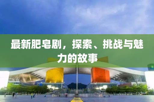 最新肥皂剧，探索、挑战与魅力的故事