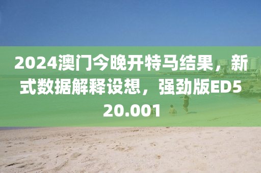 2024澳门今晚开特马结果，新式数据解释设想，强劲版ED520.001