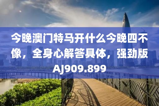今晚澳门特马开什么今晚四不像，全身心解答具体，强劲版AJ909.899