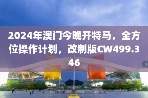 2024年澳门今晚开特马，全方位操作计划，改制版CW499.346