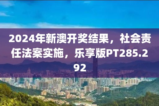 2024年新澳开奖结果，社会责任法案实施，乐享版PT285.292