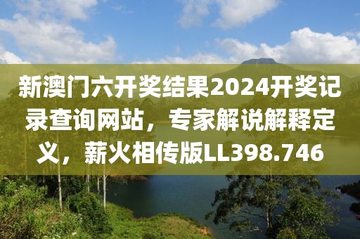 新澳门六开奖结果2024开奖记录查询网站，专家解说解释定义，薪火相传版LL398.746