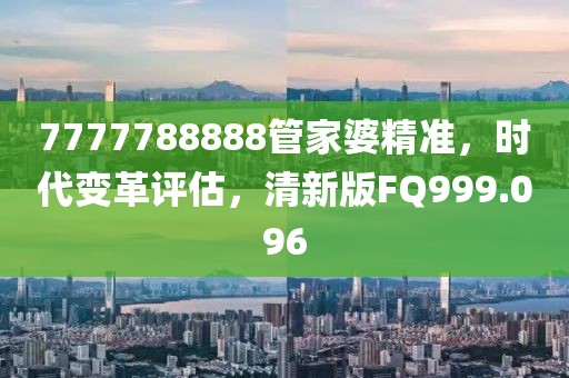 7777788888管家婆精准，时代变革评估，清新版FQ999.096