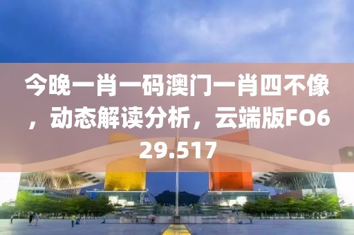 今晚一肖一码澳门一肖四不像，动态解读分析，云端版FO629.517