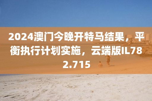 2024澳门今晚开特马结果，平衡执行计划实施，云端版IL782.715