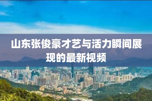山东张俊豪才艺与活力瞬间展现的最新视频