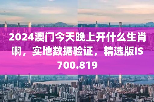 2024澳门今天晚上开什么生肖啊，实地数据验证，精选版IS700.819