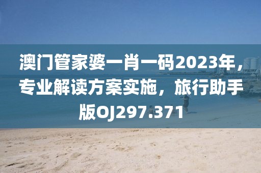 澳门管家婆一肖一码2023年，专业解读方案实施，旅行助手版OJ297.371