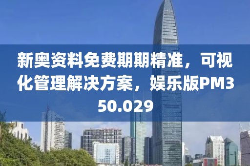 新奥资料免费期期精准，可视化管理解决方案，娱乐版PM350.029