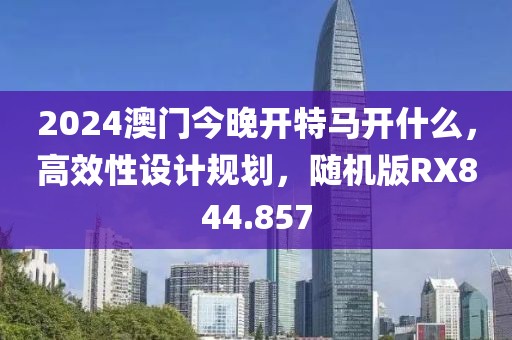 2024澳门今晚开特马开什么，高效性设计规划，随机版RX844.857