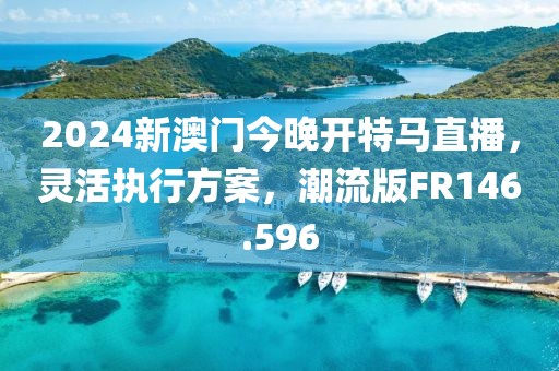 2024新澳门今晚开特马直播，灵活执行方案，潮流版FR146.596