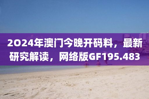 2O24年澳门今晚开码料，最新研究解读，网络版GF195.483