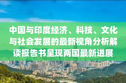 中国与印度经济、科技、文化与社会发展的最新视角分析解读报告书呈现两国最新进展