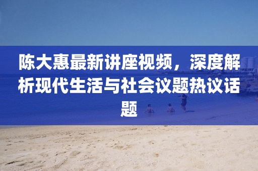 陈大惠最新讲座视频，深度解析现代生活与社会议题热议话题