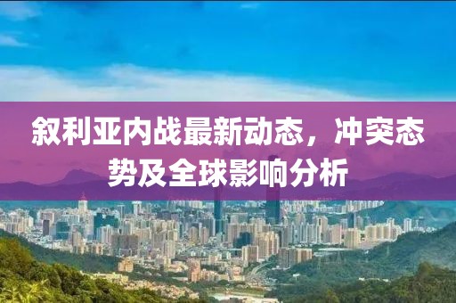 叙利亚内战最新动态，冲突态势及全球影响分析