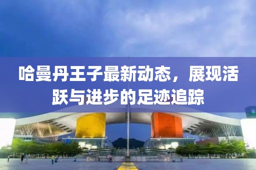 哈曼丹王子最新动态，展现活跃与进步的足迹追踪