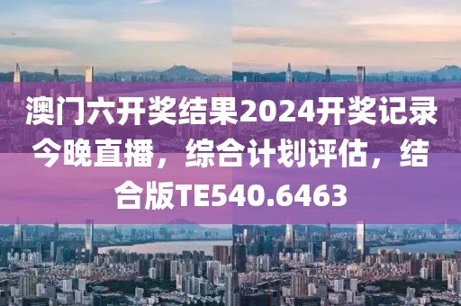 澳门六开奖结果2024开奖记录今晚直播，综合计划评估，结合版TE540.6463
