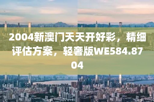 2004新澳门天天开好彩，精细评估方案，轻奢版WE584.8704