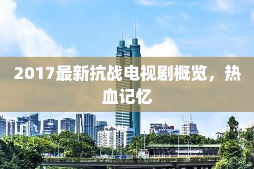 2017最新抗战电视剧概览，热血记忆