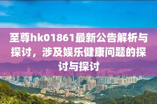 至尊hk01861最新公告解析与探讨，涉及娱乐健康问题的探讨与探讨