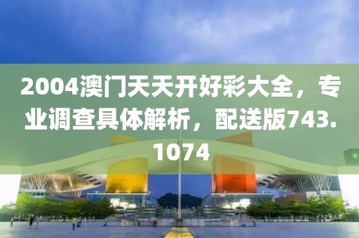 2004澳门天天开好彩大全，专业调查具体解析，配送版743.1074