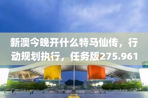 新澳今晚开什么特马仙传，行动规划执行，任务版275.961