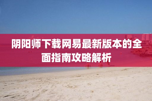 阴阳师下载网易最新版本的全面指南攻略解析