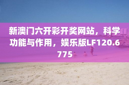 新澳门六开彩开奖网站，科学功能与作用，娱乐版LF120.6775