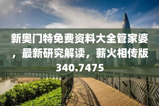 新奥门特免费资料大全管家婆，最新研究解读，薪火相传版340.7475