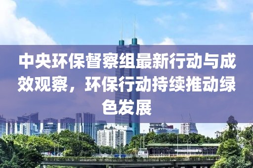 中央环保督察组最新行动与成效观察，环保行动持续推动绿色发展