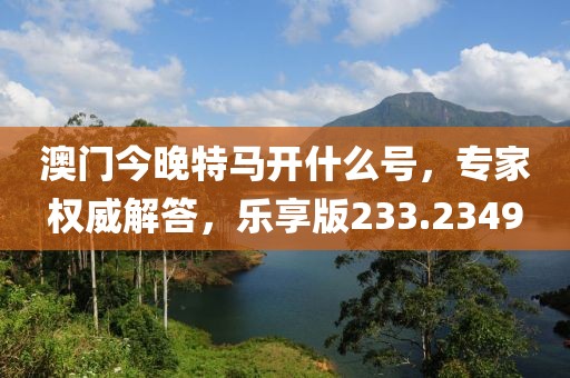 澳门今晚特马开什么号，专家权威解答，乐享版233.2349