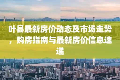 叶县最新房价动态及市场走势，购房指南与最新房价信息速递
