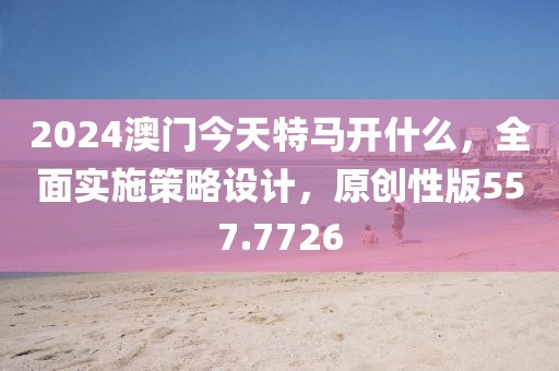 2024澳门今天特马开什么，全面实施策略设计，原创性版557.7726
