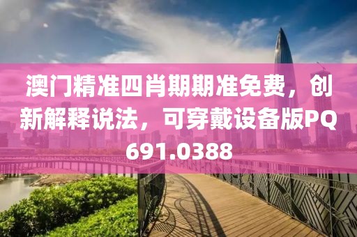 澳门精准四肖期期准免费，创新解释说法，可穿戴设备版PQ691.0388