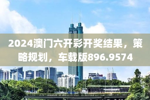 2024澳门六开彩开奖结果，策略规划，车载版896.9574