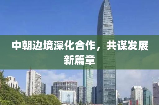 中朝边境深化合作，共谋发展新篇章