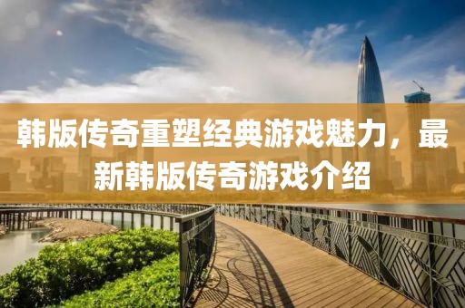 韩版传奇重塑经典游戏魅力，最新韩版传奇游戏介绍
